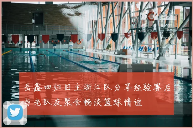 岳鑫回归旧主浙江队分享经验赛后与老队友聚会畅谈篮球情谊