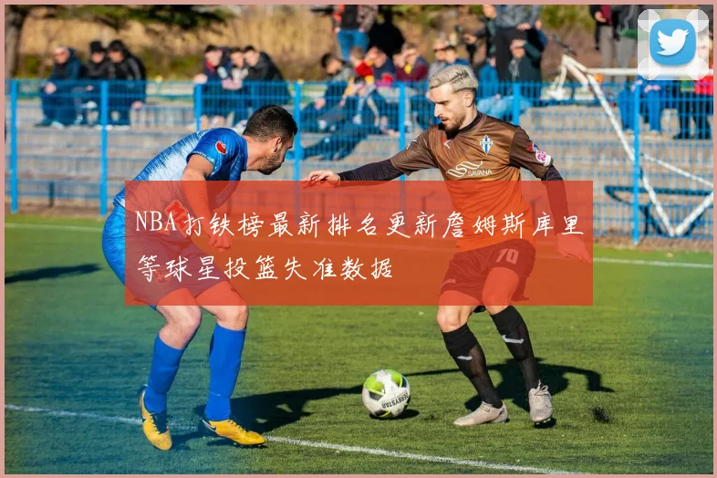 NBA打铁榜最新排名更新詹姆斯库里等球星投篮失准数据