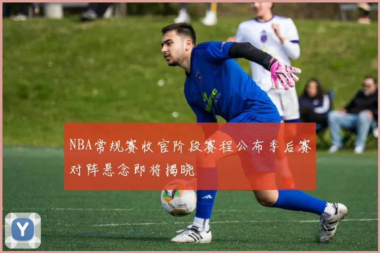 NBA常规赛收官阶段赛程公布季后赛对阵悬念即将揭晓