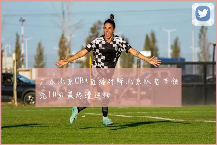 广东北京CBA直播对阵北京队首节领先10分最终遭逆转