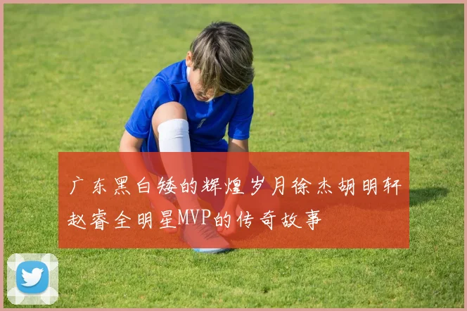 广东黑白矮的辉煌岁月徐杰胡明轩赵睿全明星MVP的传奇故事