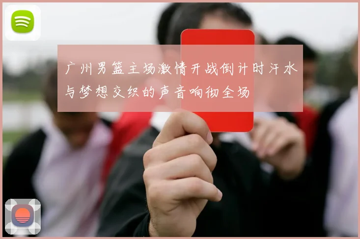 广州男篮主场激情开战倒计时汗水与梦想交织的声音响彻全场