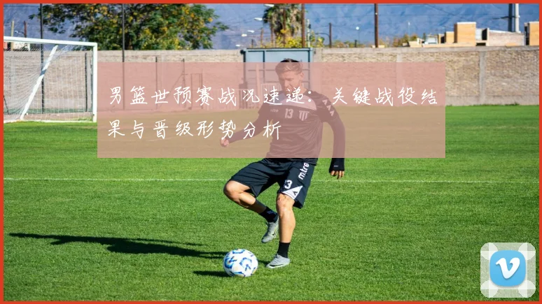 男篮世预赛战况速递：关键战役结果与晋级形势分析