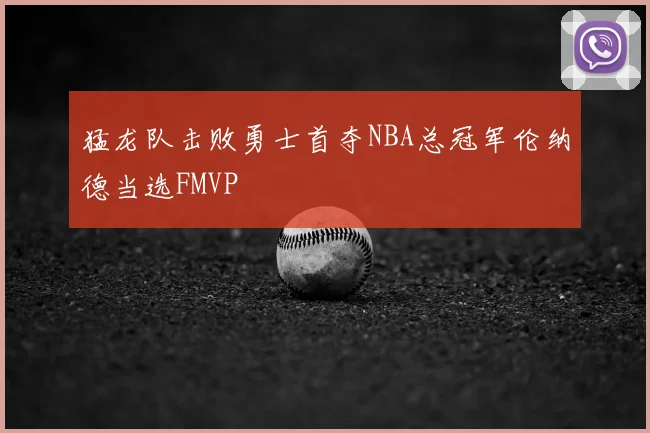 猛龙队击败勇士首夺NBA总冠军伦纳德当选FMVP