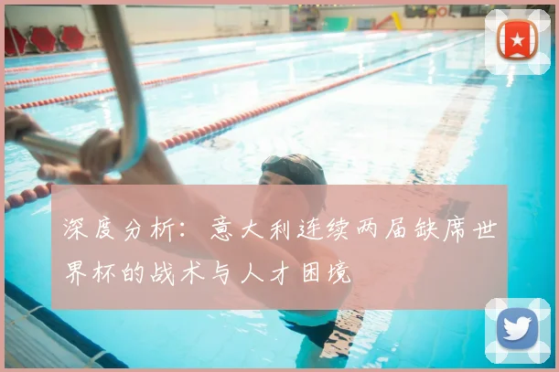 深度分析:意大利连续两届缺席世界杯的战术与人才困境