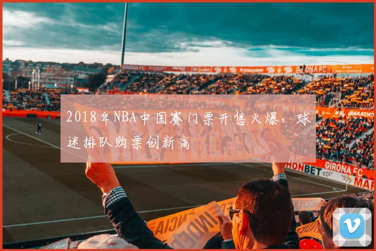 2018年NBA中国赛门票开售火爆,球迷排队购票创新高