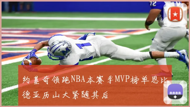 约基奇领跑NBA本赛季MVP榜单恩比德亚历山大紧随其后