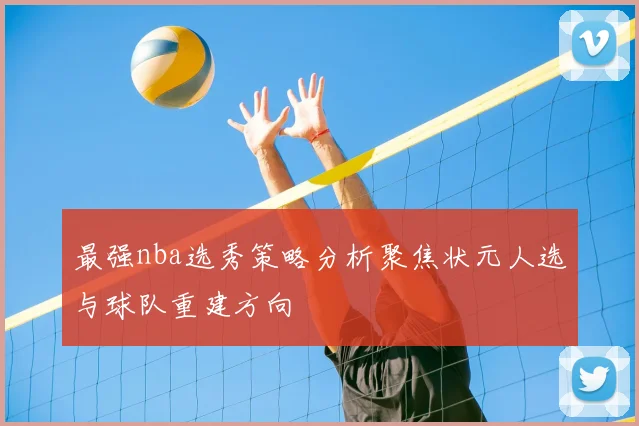 最强nba选秀策略分析聚焦状元人选与球队重建方向
