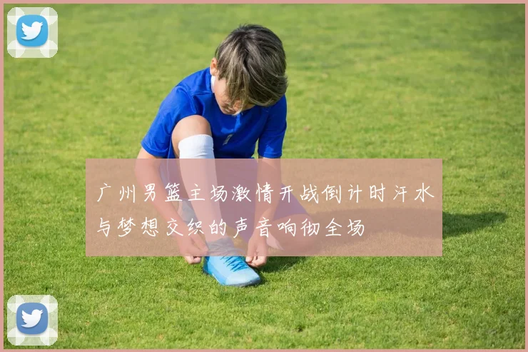 广州男篮主场激情开战倒计时汗水与梦想交织的声音响彻全场