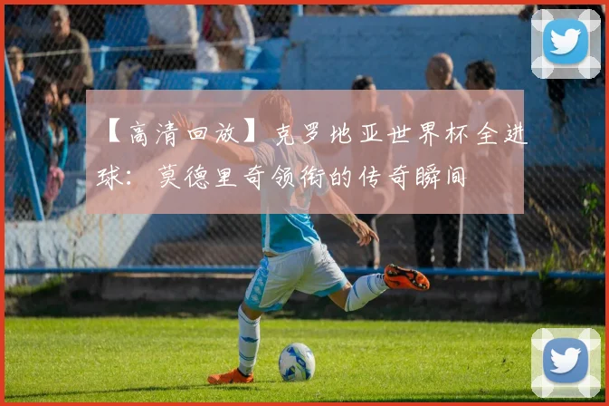 【高清回放】克罗地亚世界杯全进球:莫德里奇领衔的传奇瞬间