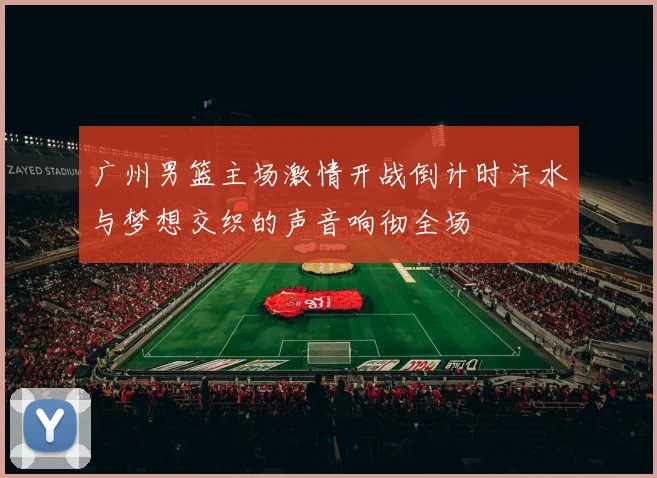 广州男篮主场激情开战倒计时汗水与梦想交织的声音响彻全场