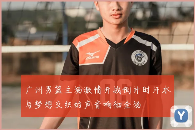 广州男篮主场激情开战倒计时汗水与梦想交织的声音响彻全场