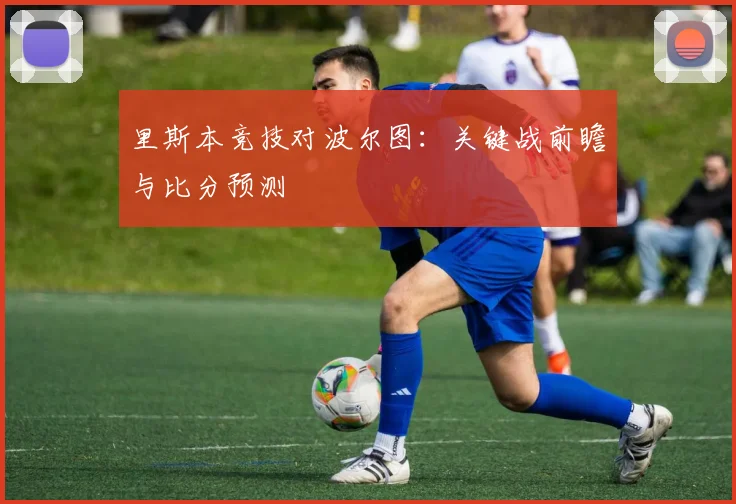 里斯本竞技对波尔图：关键战前瞻与比分预测