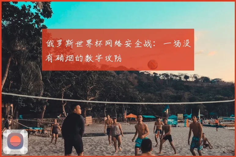 俄罗斯世界杯网络安全战:一场没有硝烟的数字攻防