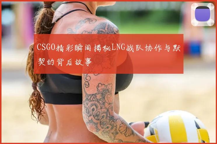 CSGO精彩瞬间揭秘LNG战队协作与默契的背后故事