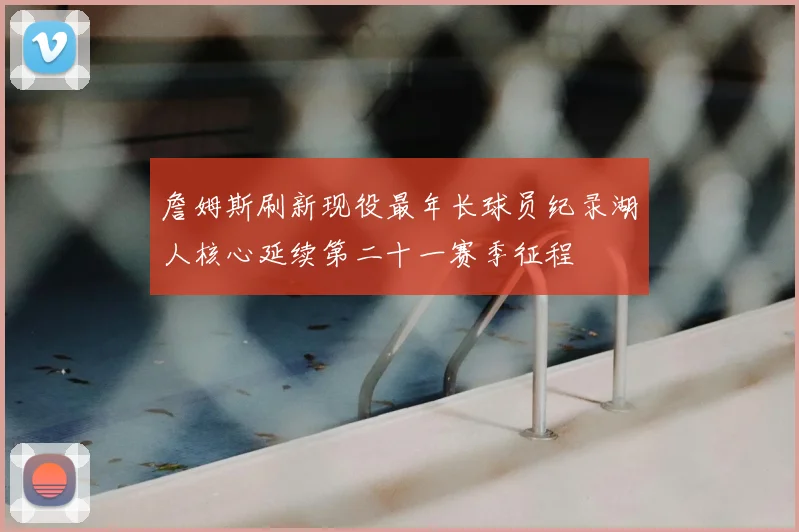 詹姆斯刷新现役最年长球员纪录湖人核心延续第二十一赛季征程