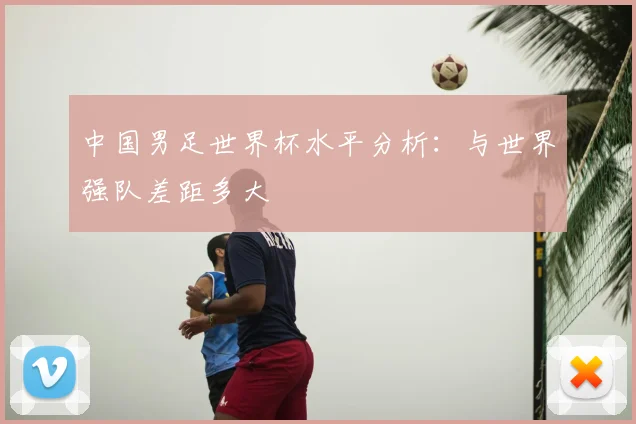 中国男足世界杯水平分析:与世界强队差距多大