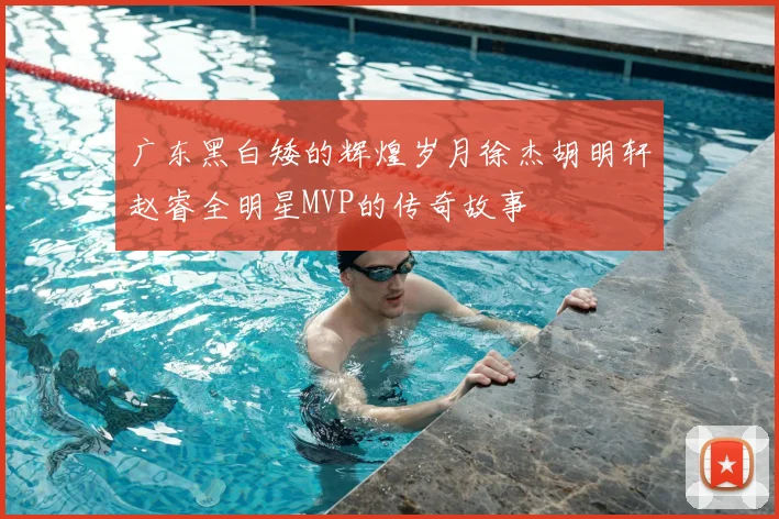 广东黑白矮的辉煌岁月徐杰胡明轩赵睿全明星MVP的传奇故事