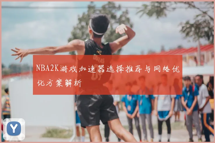 NBA2K游戏加速器选择推荐与网络优化方案解析