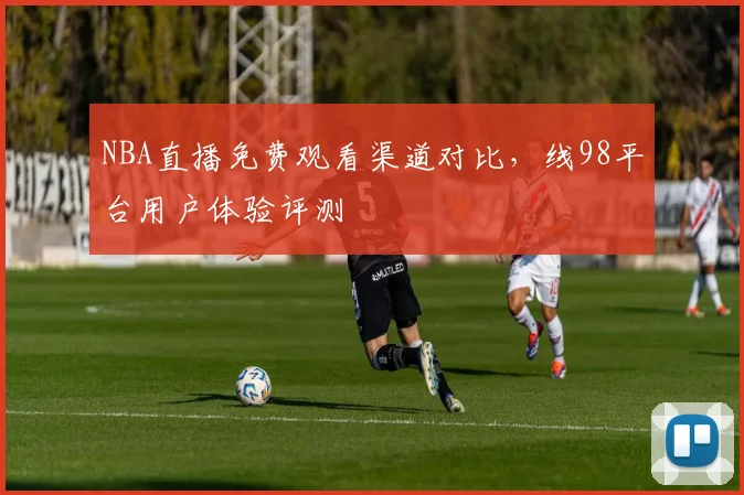 NBA直播免费观看渠道对比，线98平台用户体验评测