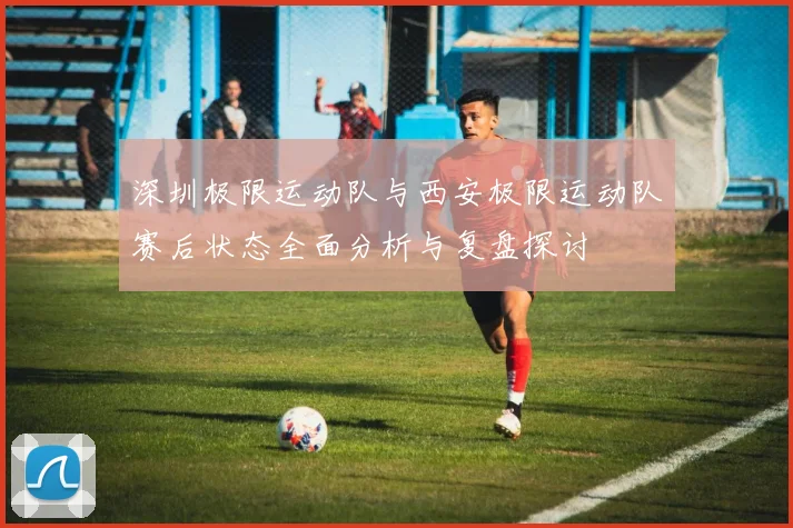 深圳极限运动队与西安极限运动队赛后状态全面分析与复盘探讨