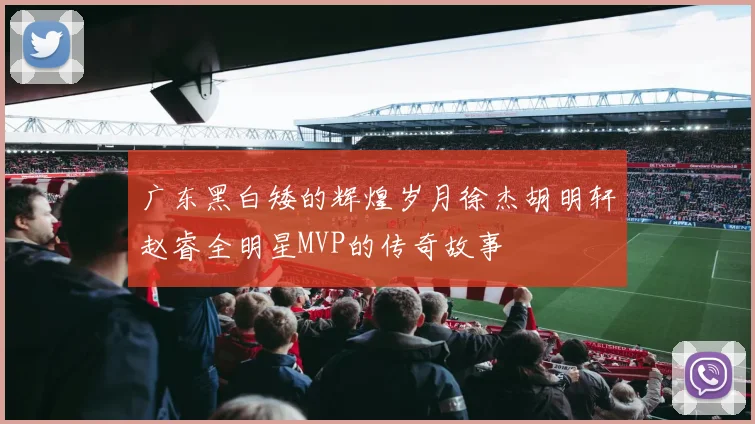 广东黑白矮的辉煌岁月徐杰胡明轩赵睿全明星MVP的传奇故事