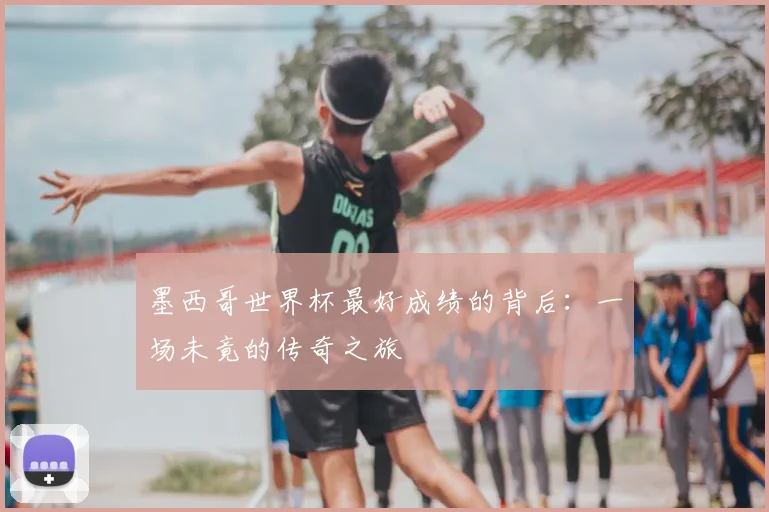 墨西哥世界杯最好成绩的背后:一场未竟的传奇之旅