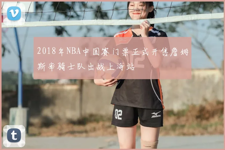 2018年NBA中国赛门票正式开售詹姆斯率骑士队出战上海站