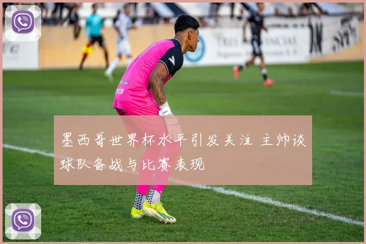 墨西哥世界杯水平引发关注 主帅谈球队备战与比赛表现