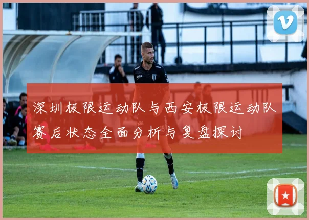 深圳极限运动队与西安极限运动队赛后状态全面分析与复盘探讨