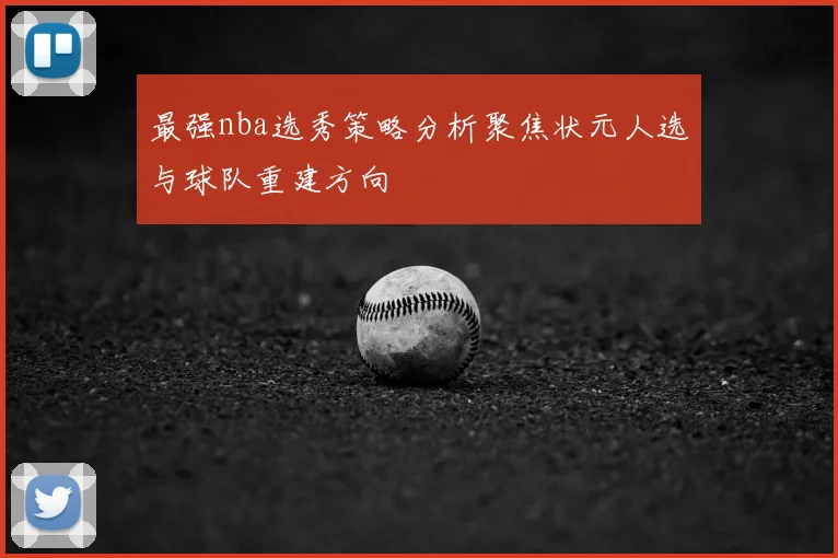 最强nba选秀策略分析聚焦状元人选与球队重建方向