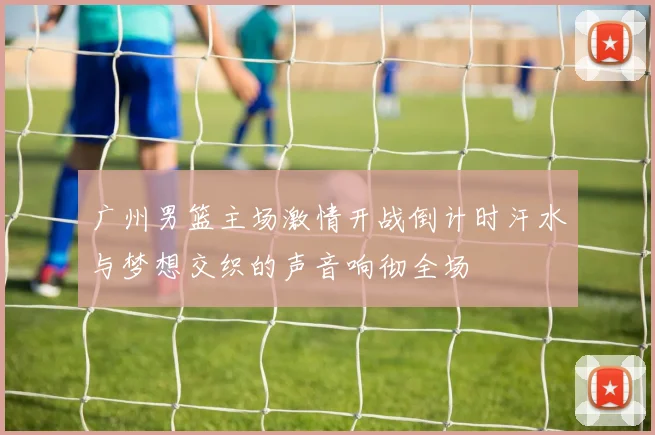 广州男篮主场激情开战倒计时汗水与梦想交织的声音响彻全场