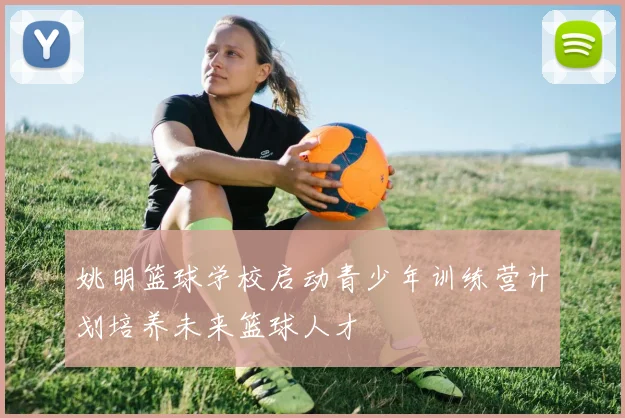 姚明篮球学校启动青少年训练营计划培养未来篮球人才