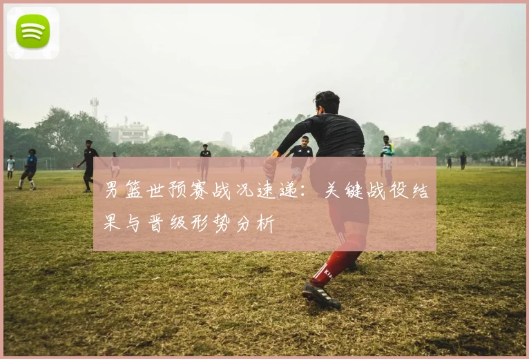 男篮世预赛战况速递:关键战役结果与晋级形势分析