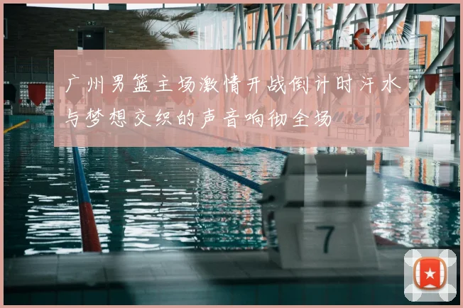 广州男篮主场激情开战倒计时汗水与梦想交织的声音响彻全场