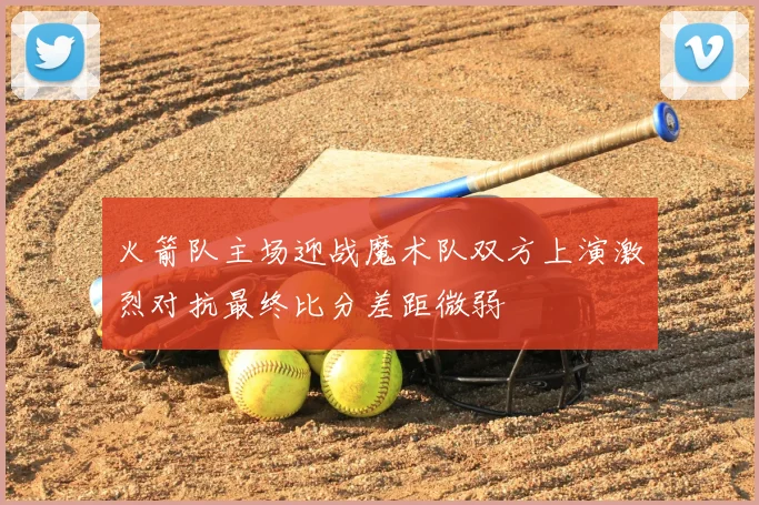 火箭队主场迎战魔术队双方上演激烈对抗最终比分差距微弱