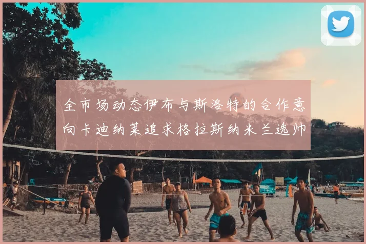 全市场动态伊布与斯洛特的合作意向卡迪纳莱追求格拉斯纳米兰选帅困境加剧