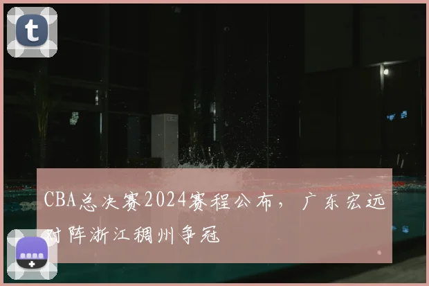 CBA总决赛2024赛程公布,广东宏远对阵浙江稠州争冠