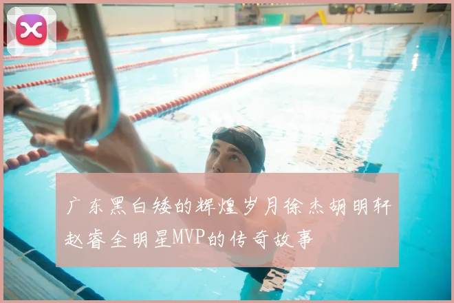 广东黑白矮的辉煌岁月徐杰胡明轩赵睿全明星MVP的传奇故事