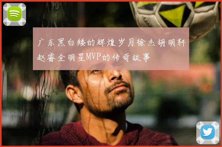 广东黑白矮的辉煌岁月徐杰胡明轩赵睿全明星MVP的传奇故事