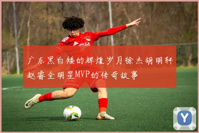 广东黑白矮的辉煌岁月徐杰胡明轩赵睿全明星MVP的传奇故事