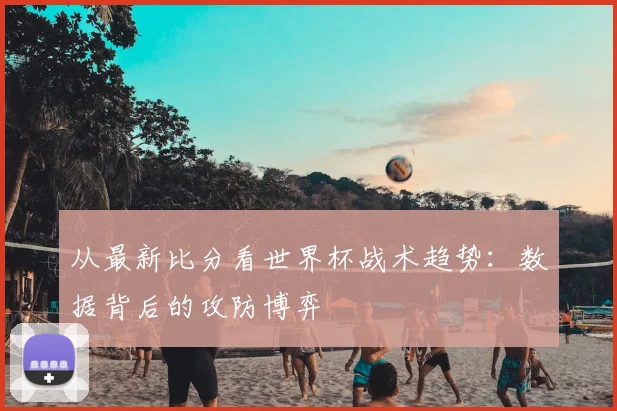 从最新比分看世界杯战术趋势:数据背后的攻防博弈