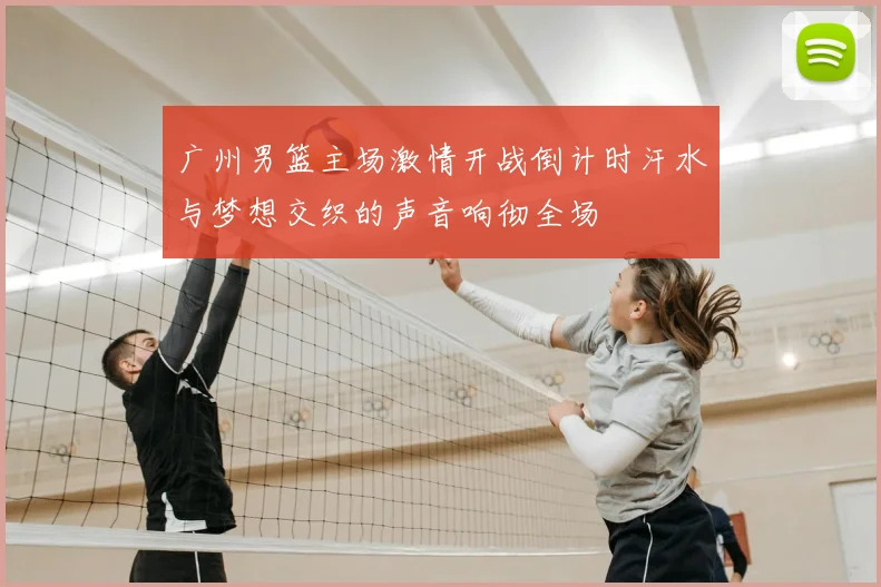 广州男篮主场激情开战倒计时汗水与梦想交织的声音响彻全场