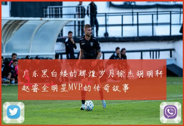 广东黑白矮的辉煌岁月徐杰胡明轩赵睿全明星MVP的传奇故事