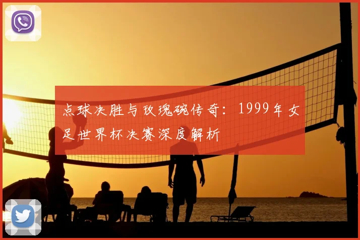点球决胜与玫瑰碗传奇：1999年女足世界杯决赛深度解析