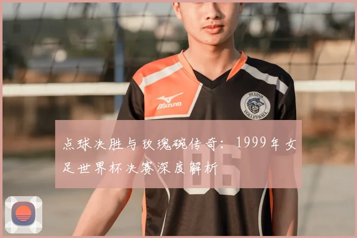点球决胜与玫瑰碗传奇:1999年女足世界杯决赛深度解析