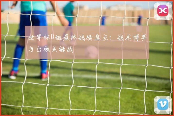 世界杯D组最终战绩盘点:战术博弈与出线关键战