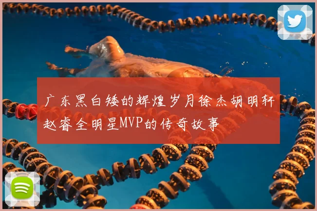 广东黑白矮的辉煌岁月徐杰胡明轩赵睿全明星MVP的传奇故事