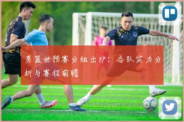 男篮世预赛分组出炉：各队实力分析与赛程前瞻