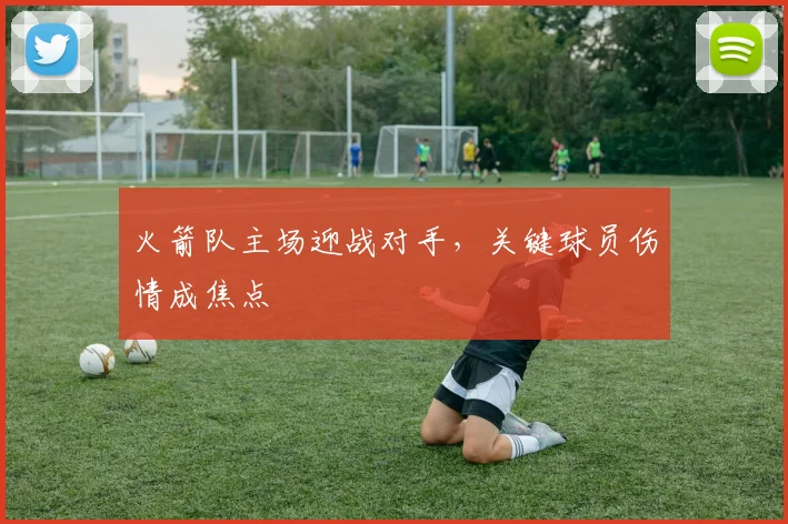 火箭队主场迎战对手,关键球员伤情成焦点